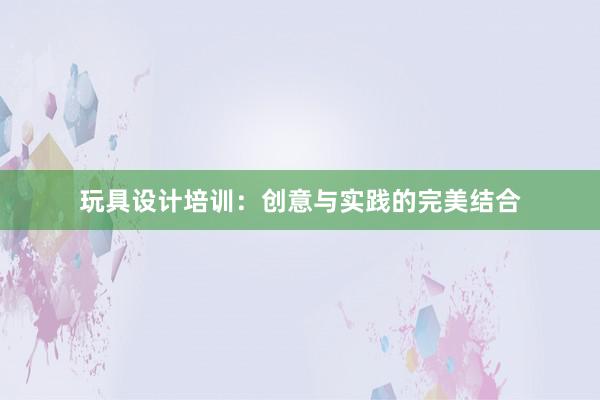 玩具设计培训：创意与实践的完美结合