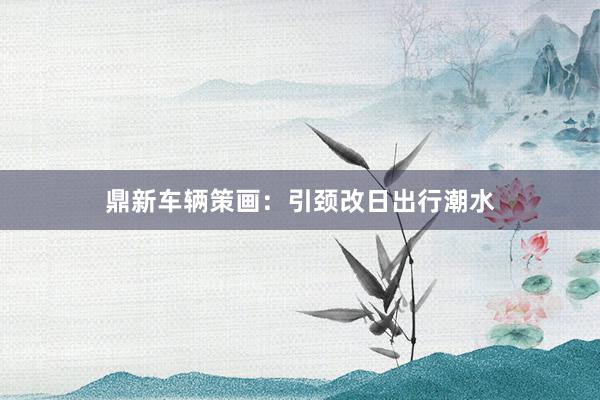 鼎新车辆策画：引颈改日出行潮水